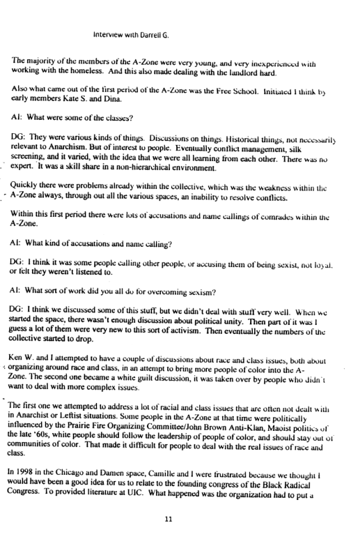 Interview with Darel . ‘The majority of the members of the A-Zone were very young, und very inexpericnced with working with the homeless. And this also made dealing with the Lundiord hard Also what came out of the fist period of the A-Zone was the Free School. Initsied | thin by carly members Kate S. and Dina. Al What were some ofthe classes? DG: They were various kinds of things. Discussions on things. Historical things, not necessarly relevant to Anarchism. But of interest o people. Evenuually conflict mansgement, ilk screcning, and it varied, with the idea that we were all leaming from cach other. There was ‘expert. It was a skill share n a non-hierarchical nvironment, Quickly there were problems alrcady within the collectve, which was the weakness within the A-Zone always, through out all the various spaces, an inability o resolve conflics ‘Within thisfirstperiod there were Iots of accusations and name callings of comrades within the AZone. AL What kind of sccusations and nam calling? ’DG: 1 think it was some people calling other people,or sveusing them of being sexist, not 1oyl o elt they weren’ listened to. AL Whatson of work did you all do for overcoming sexism? ’DG: | think we discussed some of this stuf, but we dida’t deal with stafl very well. Whe we started the space, there wasn’t cnough discussion about political unity. Then partof it was | gucss a ot of them were very new o this sortof ctivism. Then eventually the numbers of the collective started o drop. Ken W. and | atempted t0 have a couple of discussions about race und class isucs, buth abuut organizing around race and class,in un attempt 1 bring more peopie of color into the A~ Zone. The second une became a whitc guill discussion, it was taken over by people wh didn | want 10 deal with more complen issucs. " The firstone we atempied 1 address ot ofrcial and clas ssues hat ar ofen not el it in Anarchist or Lefist ituations. Some people in the A-Zone t tha time were politically influcnced by the Praric Fire Organizing Committee/John Brown Ant-Klan, Maoist politics uf the late 60, white people should follow the leadership of people of color, and shoukd say v ot communiies of color. That made it diffcult fo people o deal with the real issues of race and class In 1998 i the Chicago and Damen spac, Camille and | were frustrated becansse we though | ‘would have been a good idea for us o relatc 10 the founding congress of the Black Kadical ‘Congress. To provided lierature a UIC. What happened was the organization had to put « n